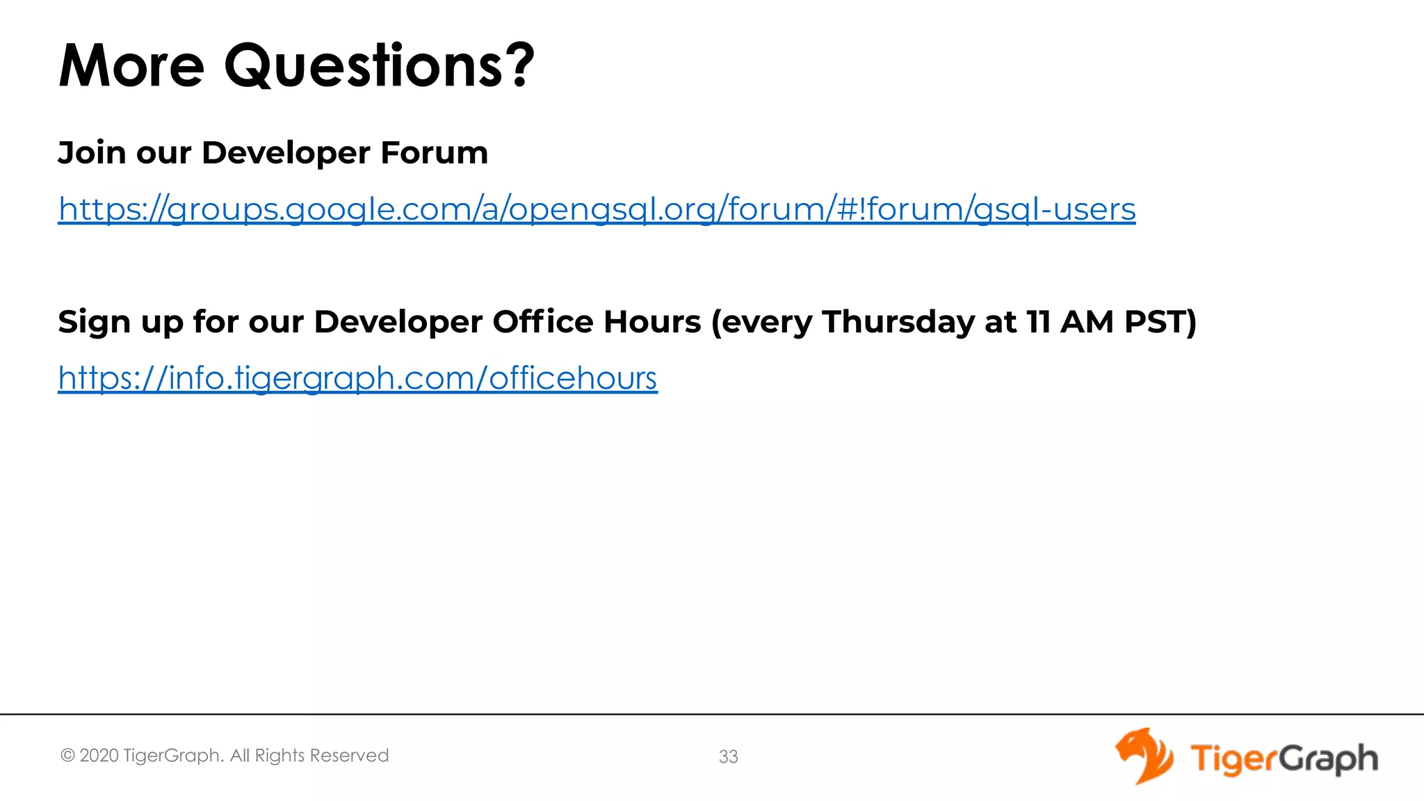© 2020 TigerGraph. All Rights Reserved More Questions? Join our Developer Forum https://groups.google.com/a/opengsql.org/forum/#!forum/gsql-users Sign up for our Developer Ofﬁce Hours (every Thursday at 11 AM PST) https://info.tigergraph.com/officehours 33 