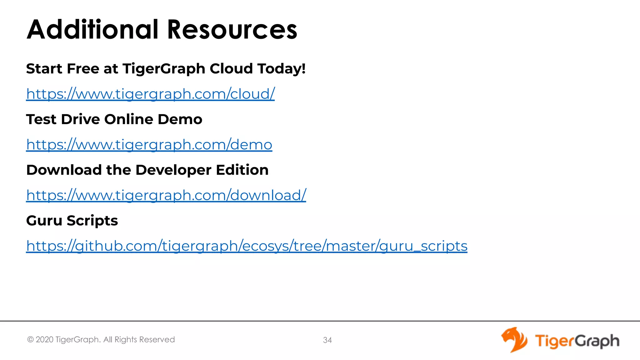 © 2020 TigerGraph. All Rights Reserved Additional Resources Start Free at TigerGraph Cloud Today! https://www.tigergraph.com/cloud/ Test Drive Online Demo https://www.tigergraph.com/demo Download the Developer Edition https://www.tigergraph.com/download/ Guru Scripts https://github.com/tigergraph/ecosys/tree/master/guru_scripts 34 