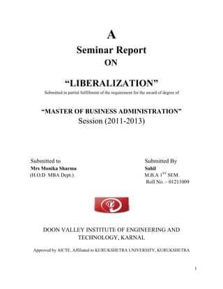 A
                       Seminar Report
                                       ON

                “LIBERALIZATION”
     Submitted in partial fulfillment of the requirement for the award of degree of



    “MASTER OF BUSINESS ADMINISTRATION”
                        Session (2011-2013)



Submitted to                                                   Submitted By
Mrs Monika Sharma                                             Sahil
(H.O.D MBA Dept.)                                             M.B.A 1ST SEM.
                                                              Roll No. – 01211009




     DOON VALLEY INSTITUTE OF ENGINEERING AND
              TECHNOLOGY, KARNAL

 Approved by AICTE, Affiliated to KURUKSHETRA UNIVERSITY, KURUKSHETRA



                                                                                      1
 