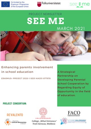 SEE ME
PROJECT NEWSLETTER
PROJECT CONSORTIUM:
Enhancing parents involvement
in school education
ERASMUS+ PROJECT 2020-1-SE01-KA201-077978
MARCH 2021
College ,,Mihai Eminescu"
from Sorocaa, Moldova
A Strategical
Partnership on
Developing Parental
School Cooperation by
Regarding Equity of
Oppurtunity in the field
of education.
REVALENTO
 