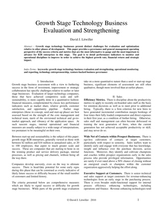 © David J. Litwiller 2010 1
Growth Stage Technology Business
Evaluation and Strengthening
David J. Litwiller
Abstract – Growth stage technology businesses present distinct challenges for evaluation and optimization
relative to other phases of development. This paper provides a governance and general management operating
perspective of the success criteria and metrics that are the most informative to gauge and the most important to
advance for B2B enterprises in this stage. The goal is to detail performance indicators to monitor and
operational disciplines to improve in order to achieve the highest growth rate, financial return and strategic
impact.
Index Terms - keywords: growth stage technology business evaluation and strengthening, operational monitoring
and reporting, technology entrepreneurship, venture-backed business governance
I. Introduction
Growth stage business assessment with a view to furthering
success in the form of investment, improvement or strategic
collaboration has specific challenges relative to earlier or later
stage businesses. Evaluation of larger technology companies,
those that have achieved competitive scale and self-
sustainability, is more capably done in a quantitative fashion:
financial measures, complemented by classic key performance
indicators such as market share, relative growth, customer
satisfaction, and opportunity pipeline. Earlier stage
enterprises (those in concept, seed and start-up phase) are best
assessed based on the strength of the core management and
technical team, merit of the envisioned technical and go-to-
market approach, and vibrancy of the application space. At
such nascent stages, internal operational and financial
measures are usually subject to a wide range of interpretations,
too premature to be meaningful on their own.
Between start-up and sustainability is the subject of this paper:
growth stage B2B enterprises, generally viewed as those with
between $2 million and $10 million in annualized sales, or 20
to 100 employees, that aspire to much greater scale and
success. These are companies that are starting to hone in on
the winning product and service delivery package, internal
processes, as well as pricing and channels, without being all
the way there.
Companies develop unevenly, even on the way to ultimate
success. There is head-fake potential for some early signs
during this phase that can be construed as overly indicative of
likely future success or difficulty because of the small number
of customers and limited history.
The criteria presented below are comprehensive measures
which are likely to signal success or difficulty for growth
stage businesses. While parts of the growth stage evaluation
take on a more quantitative nature than a seed or start-up stage
business, significant elements of assessment are still often
qualitative, though more involved than at earlier phases.
II. Sales
Efficiency Metrics. There is discipline about the productivity
metrics to apply to recently on-boarded sales staff as the basis
for retention decisions as well as to meet prior to additional
hiring. Typically, there is a firm criterion for new hires to
have generated incremental contribution margin bookings of
four times their fully loaded compensation and direct expenses
in their first year, as a condition of further hiring. Otherwise,
sales staff and management can often become defocused on
training the next generation of hires, when the current
generation has not achieved acceptable productivity or skill,
and may never do so.
Wide Net of Contacts within Prospect Businesses. There is
ego-less cultivation of contacts at target customers,
particularly with respect to seniority. Sales staffers want to
identify early and engage with everyone that has knowledge,
insight and influence over the purchase decision, across
functions. Moreover, they identify and cultivate champions
and coaches within prospect organizations early in the sales
process who provide privileged information. Opportunities
are rarely if ever rated above a 50% chance of closing without
an energized coach or champion within the customer
organization aggressively helping the effort along.
Executive Support at Customers. There is senior technical
and sales support at target customers for revenue-enhancing
technologies from an early stage in the purchasing process.
There is even broader multi-functional support for internal
process efficiency enhancing technologies, including
operations and finance. Revenue enhancing technologies tend
 