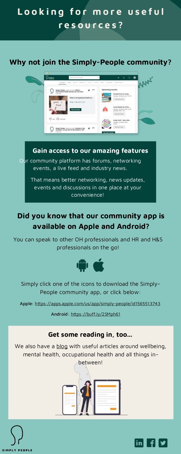 L o o k i n g f o r m o r e u s e f u l
r e s o u r c e s ?
Why not join the Simply-People community?
Our community platform has forums, networking
events, a live feed and industry news.
That means better networking, news updates,
events and discussions in one place at your
convenience!
Gain access to our amazing features
Did you know that our community app is
available on Apple and Android?
You can speak to other OH professionals and HR and H&S
professionals on the go!
Simply click one of the icons to download the Simply-
People community app, or click below:
Apple: https://apps.apple.com/us/app/simply-people/id1565513743
Android: https://buff.ly/2SMph61
We also have a blog with useful articles around wellbeing,
mental health, occupational health and all things in-
between!
Get some reading in, too...
 