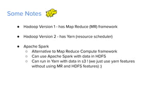 Some Notes
● Hadoop Version 1 - has Map Reduce (MR) framework
● Hadoop Version 2 - has Yarn (resource scheduler)
● Apache Spark
○ Alternative to Map Reduce Compute framework
○ Can use Apache Spark with data in HDFS
○ Can run in Yarn with data in s3 ! (we just use yarn features
without using MR and HDFS features) :)
 