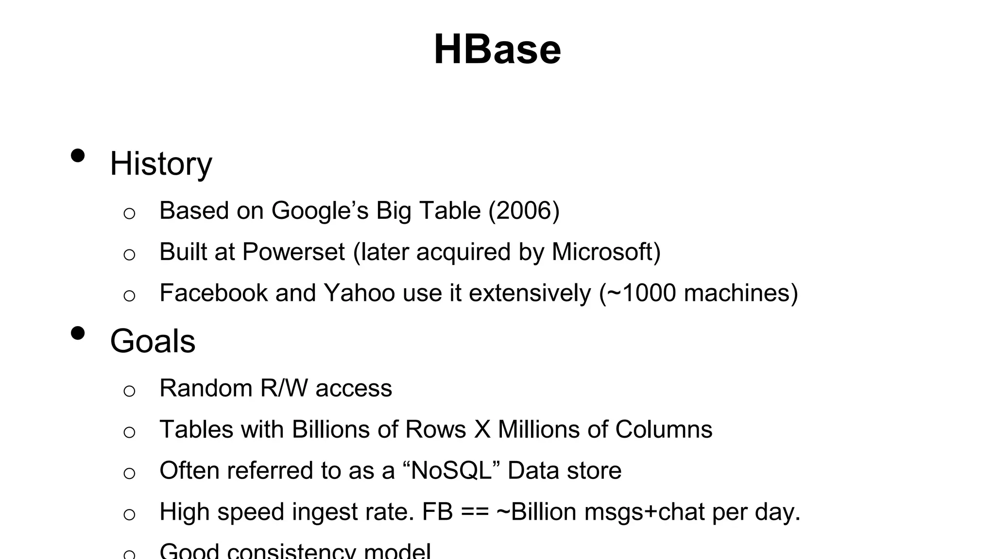 HBase
• History
o Based on Google’s Big Table (2006)
o Built at Powerset (later acquired by Microsoft)
o Facebook and Yahoo use it extensively (~1000 machines)
• Goals
o Random R/W access
o Tables with Billions of Rows X Millions of Columns
o Often referred to as a “NoSQL” Data store
o High speed ingest rate. FB == ~Billion msgs+chat per day.
 