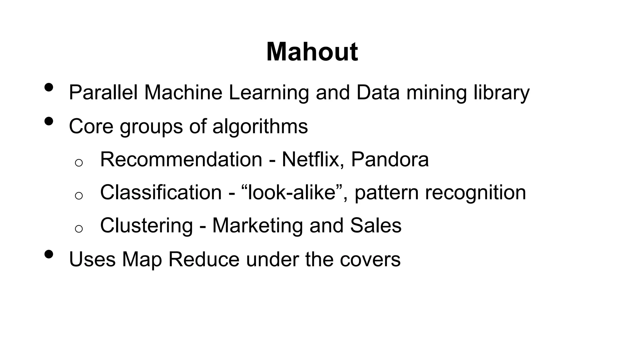 Mahout
• Parallel Machine Learning and Data mining library
• Core groups of algorithms
o Recommendation - Netflix, Pandora
o Classification - “look-alike”, pattern recognition
o Clustering - Marketing and Sales
• Uses Map Reduce under the covers
 
