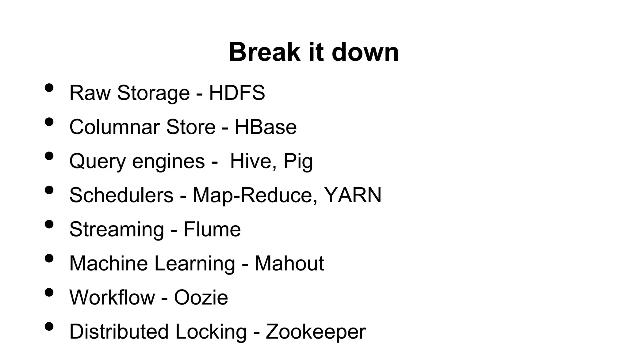 Break it down
• Raw Storage - HDFS
• Columnar Store - HBase
• Query engines - Hive, Pig
• Schedulers - Map-Reduce, YARN
• Streaming - Flume
• Machine Learning - Mahout
• Workflow - Oozie
• Distributed Locking - Zookeeper
 