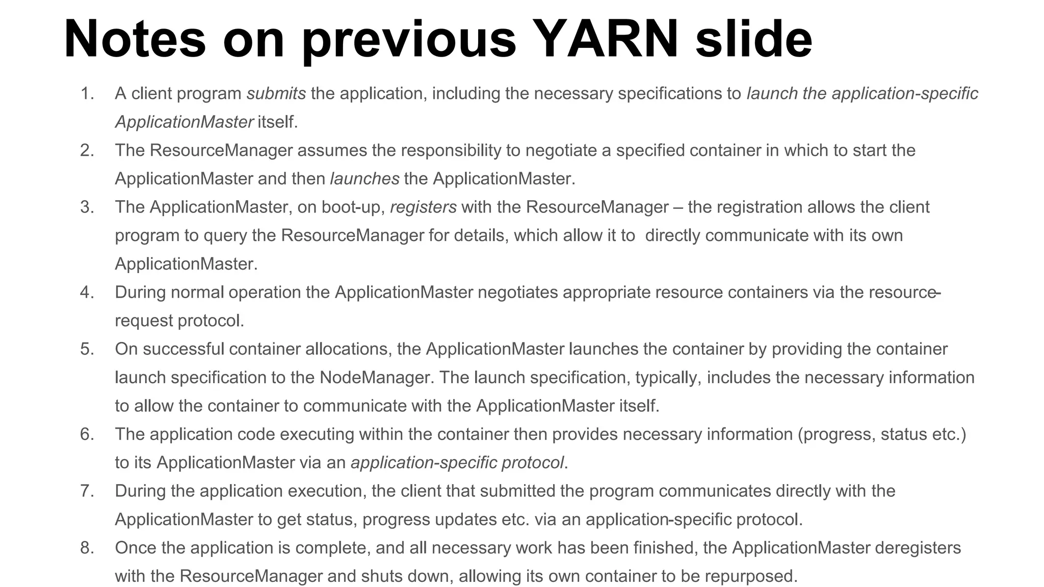 Notes on previous YARN slide
1. A client program submits the application, including the necessary specifications to launch the application-specific
ApplicationMaster itself.
2. The ResourceManager assumes the responsibility to negotiate a specified container in which to start the
ApplicationMaster and then launches the ApplicationMaster.
3. The ApplicationMaster, on boot-up, registers with the ResourceManager – the registration allows the client
program to query the ResourceManager for details, which allow it to directly communicate with its own
ApplicationMaster.
4. During normal operation the ApplicationMaster negotiates appropriate resource containers via the resource-
request protocol.
5. On successful container allocations, the ApplicationMaster launches the container by providing the container
launch specification to the NodeManager. The launch specification, typically, includes the necessary information
to allow the container to communicate with the ApplicationMaster itself.
6. The application code executing within the container then provides necessary information (progress, status etc.)
to its ApplicationMaster via an application-specific protocol.
7. During the application execution, the client that submitted the program communicates directly with the
ApplicationMaster to get status, progress updates etc. via an application-specific protocol.
8. Once the application is complete, and all necessary work has been finished, the ApplicationMaster deregisters
with the ResourceManager and shuts down, allowing its own container to be repurposed.
 
