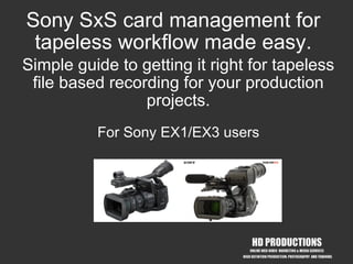 Sony SxS card management for
 tapeless workflow made easy.
Simple guide to getting it right for tapeless
 file based recording for your production
                 projects.
          For Sony EX1/EX3 users




              copyright HD Productions 2008
                 www.hd-productions.biz
 