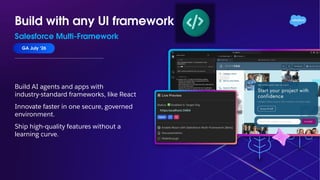 Build with any UI framework
Salesforce Multi-Framework
GA July ‘26
Build AI agents and apps with
industry-standard frameworks, like React
Innovate faster in one secure, governed
environment.
Ship high-quality features without a
learning curve.
 