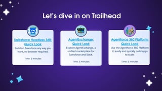 Let’s dive in on Trailhead
Salesforce Headless 360:
Quick Look
Build on Salesforce any way you
want, no browser required.
Time: 5 minutes
AgentExchange:
Quick Look
Explore AgentExchange, a
uniﬁed marketplace for
Salesforce and Slack.
Time: 5 minutes
Agentforce 360 Platform:
Quick Look
Use the Agentforce 360 Platform
to easily and quickly build apps
to scale.
Time: 5 minutes
 
