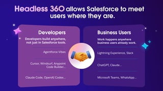 Developers
Developers build anywhere,
not just in Salesforce tools.
Agentforce Vibes
Claude Code, OpenAI Codex…
Business Users
Work happens anywhere
business users already work.
Lightning Experience, Slack
ChatGPT, Claude…
Cursor, Windsurf, Anypoint
Code Builder…
Microsoft Teams, WhatsApp…
allows Salesforce to meet
users where they are.
Headless 36O
 
