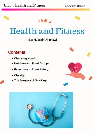 Unit 3
Choosing Health.
Nutrition and Food Groups.
Exercise and Sport Safety.
Obesity.
The Dangers of Smoking.
Health and Fitness
Unit 3: Health and Fitness Saftey and Health
Contents:
By: Hussain Al-ghawi
 