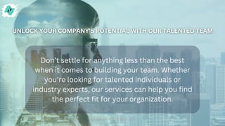 Don’t settle for anything less than the best
when it comes to building your team. Whether
you’re looking for talented individuals or
industry experts, our services can help you find
the perfect fit for your organization.
 
