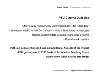 Fraser Center    The Designer’s PerspectivePSU Cinema Dual-Use- A Move away from a Purely Commercial Look – No “Black Box”- Perception that FC is “Not On-Campus” – Only 1 Block Away; Streetscape- Need to accommodate Separate Technology Systems- Operations & Logistics- PSU Sub-Lease enhances Financial and Social Aspects of the Project- PSU gets access to 1350 Seats of Economical Teaching Space- A New Town-Gown Shared-Use Model