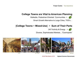 Fraser Centre    Two Assertions  College Towns are Vital to American PlanningWalkable, Pedestrian-Oriented  Communities  =  +    =  Smart Growth Alternative to Large Cities, TOD’s…[College Towns + Mixed-Use]>  Sum of Their Parts24/7 Activity & Energy   =       =   Diverse, Sophisticated Markets…”Cosmopolis” ParisAnn ArborBerkeleyPhiladelphia
