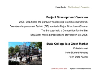 Fraser Center    The Developer’s PerspectiveProject Development Overview 2006, SRE heard the Borough was looking to animate Downtown.Downtown Improvement District [DID] wanted a Major Attraction – Cinema. The Borough held a Competition for the Site.SRE/WRT made a proposal and prevailed in late 2006.State College is a Great Market   Entertainment  Non-Student HousingPenn State Alumni 