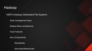 Hadoop
HDFS (Hadoop Distributed File System)
Data management layer
Master-Slave architecture
Fault Tolerant
Key Components:
NameNode
SecondaryNamenode
 