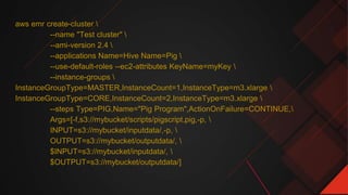 aws emr create-cluster 
--name "Test cluster" 
--ami-version 2.4 
--applications Name=Hive Name=Pig 
--use-default-roles --ec2-attributes KeyName=myKey 
--instance-groups 
InstanceGroupType=MASTER,InstanceCount=1,InstanceType=m3.xlarge 
InstanceGroupType=CORE,InstanceCount=2,InstanceType=m3.xlarge 
--steps Type=PIG,Name="Pig Program",ActionOnFailure=CONTINUE,
Args=[-f,s3://mybucket/scripts/pigscript.pig,-p, 
INPUT=s3://mybucket/inputdata/,-p, 
OUTPUT=s3://mybucket/outputdata/, 
$INPUT=s3://mybucket/inputdata/, 
$OUTPUT=s3://mybucket/outputdata/]
 