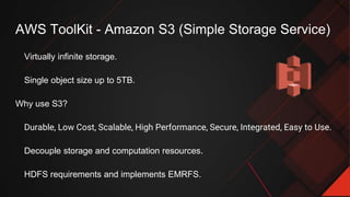 AWS ToolKit - Amazon S3 (Simple Storage Service)
Virtually infinite storage.
Single object size up to 5TB.
Why use S3?
Durable, Low Cost, Scalable, High Performance, Secure, Integrated, Easy to Use.
Decouple storage and computation resources.
HDFS requirements and implements EMRFS.
 