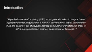 Introduction
“High Performance Computing (HPC) most generally refers to the practice of
aggregating computing power in a way that delivers much higher performance
than one could get out of a typical desktop computer or workstation in order to
solve large problems in science, engineering, or business. ”
 