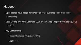 Hadoop
Open source Java based framework for reliable, scalable and distributed
computing.
Doug Cutting and Mike Cafarella, 2006-08 in Yahoo!- inspired by Google (GFS)
in 2003.
Key Components
Hadoop Distributed File System (HDFS)
MapReduce
 