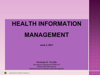 HEALTH INFORMATION
                        MANAGEMENT
                                                  June 3, 2011




                                             Florinda G. Tuvillo
                                         Development Management Officer IV
                                              (Medical Records Adviser)
                                    National Center for Health Facility Development

Department of Health, Philippines
 