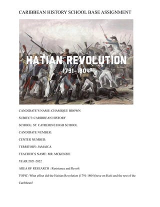 CARIBBEAN HISTORY SCHOOL BASE ASSIGNMENT
CANDIDATE’S NAME: CHAMIQUE BROWN
SUBJECT: CARIBBEAN HISTORY
SCHOOL: ST. CATHERINE HIGH SCHOOL
CANDIDATE NUMBER:
CENTER NUMBER:
TERRITORY: JAMAICA
TEACHER’S NAME: MR. MCKENZIE
YEAR:2021-2022
AREA OF RESEARCH : Resistance and Revolt
TOPIC: What effect did the Haitian Revolution (1791-1804) have on Haiti and the rest of the
Caribbean?
 