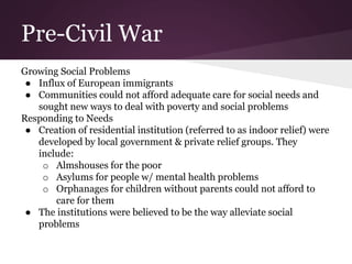 Pre-Civil War
Growing Social Problems
● Influx of European immigrants
● Communities could not afford adequate care for social needs and
sought new ways to deal with poverty and social problems
Responding to Needs
● Creation of residential institution (referred to as indoor relief) were
developed by local government & private relief groups. They
include:
o Almshouses for the poor
o Asylums for people w/ mental health problems
o Orphanages for children without parents could not afford to
care for them
● The institutions were believed to be the way alleviate social
problems
 