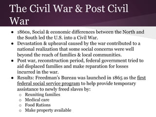 The Civil War & Post Civil
War
● 1860s, Social & economic differences between the North and
the South led the U.S. into a Civil War.
● Devastation & upheaval caused by the war contributed to a
national realization that some social concerns were well
beyond the reach of families & local communities.
● Post war, reconstruction period, federal government tried to
aid displaced families and make reparation for losses
incurred in the war.
● Results: Freedman’s Bureau was launched in 1865 as the first
federal social service program to help provide temporary
assistance to newly freed slaves by:
o Reuniting families
o Medical care
o Food Rations
o Make property available
 