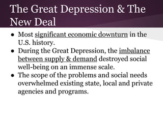 The Great Depression & The
New Deal
● Most significant economic downturn in the
U.S. history.
● During the Great Depression, the imbalance
between supply & demand destroyed social
well-being on an immense scale.
● The scope of the problems and social needs
overwhelmed existing state, local and private
agencies and programs.
 