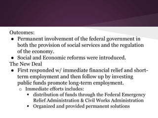Outcomes:
● Permanent involvement of the federal government in
both the provision of social services and the regulation
of the economy.
● Social and Economic reforms were introduced.
The New Deal
● First responded w/ immediate financial relief and short-
term employment and then follow up by investing
public funds promote long-term employment.
o Immediate efforts includes:
 distribution of funds through the Federal Emergency
Relief Administration & Civil Works Administration
 Organized and provided permanent solutions
 