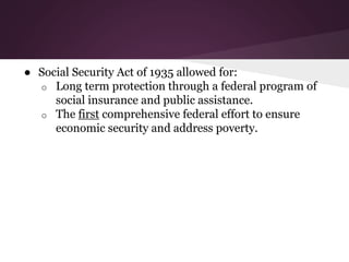 ● Social Security Act of 1935 allowed for:
o Long term protection through a federal program of
social insurance and public assistance.
o The first comprehensive federal effort to ensure
economic security and address poverty.
 