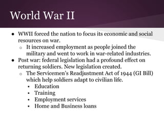 World War II
● WWII forced the nation to focus its economic and social
resources on war.
o It increased employment as people joined the
military and went to work in war-related industries.
● Post war: federal legislation had a profound effect on
returning soldiers. New legislation created.
o The Servicemen’s Readjustment Act of 1944 (GI Bill)
which help soldiers adapt to civilian life.
 Education
 Training
 Employment services
 Home and Business loans
 