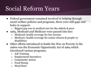 Social Reform Years
● Federal government remained involved in helping through
social welfare policies and programs, there were still gaps and
holes in support.
o Biggest gap was in medical care for the elderly & poor
● 1965, Medicaid and Medicare were passed into law:
o Medicaid: health coverage for low income
o Medicare: health coverage for senior citizens & people w/
disabilities
● Other efforts introduced to battle the War on Poverty in the
1960s was the Economic Opportunity Act of 1964 which
introduced various programs:
o Job Training
o Employment Incentives
o Community Action
o Food Stamp
o Head Start
 