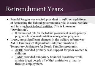 Retrenchment Years
● Ronald Reagan was elected president in 1980 on a platform
of decreasing the federal government’s role in social welfare
and turning back to local entities. This is known as
“Devolution”.
o It diminished role for the federal government in anti-poverty
programs & increased variation among other programs.
● 1990s, most significant changes in the welfare reform was
Aid to Families w/ Dependent Children transition to
Temporary Assistance for Needy Families programs.
o AFDC provided primary cash support for poor women &
children
o TANF provided temporary financial assistance while
aiming to get people off of that assistance primarily
through employment.
 