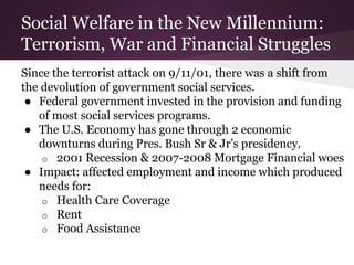 Social Welfare in the New Millennium:
Terrorism, War and Financial Struggles
Since the terrorist attack on 9/11/01, there was a shift from
the devolution of government social services.
● Federal government invested in the provision and funding
of most social services programs.
● The U.S. Economy has gone through 2 economic
downturns during Pres. Bush Sr & Jr’s presidency.
o 2001 Recession & 2007-2008 Mortgage Financial woes
● Impact: affected employment and income which produced
needs for:
o Health Care Coverage
o Rent
o Food Assistance
 