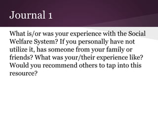 Journal 1
What is/or was your experience with the Social
Welfare System? If you personally have not
utilize it, has someone from your family or
friends? What was your/their experience like?
Would you recommend others to tap into this
resource?
 