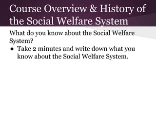 Course Overview & History of
the Social Welfare System
What do you know about the Social Welfare
System?
● Take 2 minutes and write down what you
know about the Social Welfare System.
 