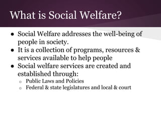 What is Social Welfare?
● Social Welfare addresses the well-being of
people in society.
● It is a collection of programs, resources &
services available to help people
● Social welfare services are created and
established through:
o Public Laws and Policies
o Federal & state legislatures and local & court
 
