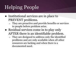 Helping People
● Institutional services are in place to
PREVENT problems.
o They are proactive and provide benefits or services
to people before problem arise.
● Residual services come in to play only
AFTER there is an identifiable problem.
o They are designed to address only the identified
problems and are only available when all other
resources are lacking and when there is a
documented need.
 