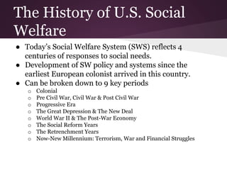 The History of U.S. Social
Welfare
● Today’s Social Welfare System (SWS) reflects 4
centuries of responses to social needs.
● Development of SW policy and systems since the
earliest European colonist arrived in this country.
● Can be broken down to 9 key periods
o Colonial
o Pre Civil War, Civil War & Post Civil War
o Progressive Era
o The Great Depression & The New Deal
o World War II & The Post-War Economy
o The Social Reform Years
o The Retrenchment Years
o Now-New Millennium: Terrorism, War and Financial Struggles
 