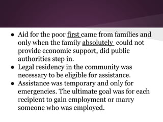 ● Aid for the poor first came from families and
only when the family absolutely could not
provide economic support, did public
authorities step in.
● Legal residency in the community was
necessary to be eligible for assistance.
● Assistance was temporary and only for
emergencies. The ultimate goal was for each
recipient to gain employment or marry
someone who was employed.
 