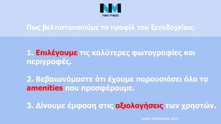 www.neamesa.com
1. Επιλέγουμε τις καλύτερες φωτογραφίες και
περιγραφές.
2. Βεβαιωνόμαστε ότι έχουμε παρουσιάσει όλα τα
amenities που προσφέρουμε.
3. Δίνουμε έμφαση στις αξιολογήσεις των χρηστών.
Πως βελτιστοποιούμε το προφίλ του ξενοδοχείου;
 