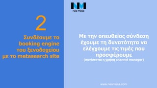 www.neamesa.com
2Συνδέουμε το
booking engine
του ξενοδοχείου
με το metasearch site
Με την απευθείας σύνδεση
έχουμε τη δυνατότητα να
ελέγχουμε τις τιμές που
προσφέρουμε
(συνίσταται η χρήση channel manager)
 