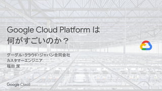 Google Cloud Platform は
何がすごいのか？
グーグル・クラウド・ジャパン合同会社
カスタマーエンジニア
福田 潔
 