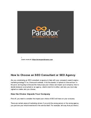 
 
 
Learn more at: ​https://www.paradoxseo.com 
 
 
 
 
How to Choose an SEO Consultant or SEO Agency 
 
Are you considering an SEO consultant or agency to help with your company's search engine 
marketing strategy? If so, there are hundreds, if not thousands, of options to choose from. In 
this post, we're going to discuss the many ways your choice can impact your company, how to 
decide between a consultant or an agency, what to look for in either, and why you must stay 
vigilant no matter who you choose. 
 
How the Choice Impacts Your Company 
 
First off, you need to consider the impact your choice of SEO will have on your company.  
 
There are certain areas of marketing where, if you pick the wrong person or the wrong agency, 
you just lose your initial investment in the service itself. For example, let's say that you hired a 
 