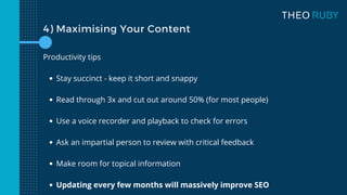 4) Maximising Your Content
Stay succinct - keep it short and snappy
Read through 3x and cut out around 50% (for most people)
Use a voice recorder and playback to check for errors
Ask an impartial person to review with critical feedback
Make room for topical information
Updating every few months will massively improve SEO
Productivity tips
 