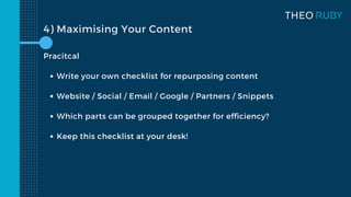 Write your own checklist for repurposing content
Website / Social / Email / Google / Partners / Snippets
Which parts can be grouped together for efficiency?
Keep this checklist at your desk!
Pracitcal
4) Maximising Your Content
 