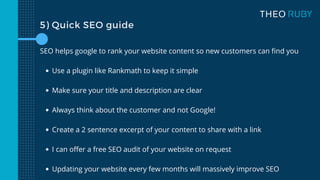 5) Quick SEO guide
Use a plugin like Rankmath to keep it simple
Make sure your title and description are clear
Always think about the customer and not Google!
Create a 2 sentence excerpt of your content to share with a link
I can offer a free SEO audit of your website on request
Updating your website every few months will massively improve SEO
SEO helps google to rank your website content so new customers can find you
 