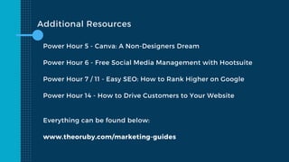 Additional Resources
Power Hour 5 - Canva: A Non-Designers Dream
Power Hour 6 - Free Social Media Management with Hootsuite
Power Hour 7 / 11 - Easy SEO: How to Rank Higher on Google
Power Hour 14 - How to Drive Customers to Your Website
Everything can be found below:
www.theoruby.com/marketing-guides
 